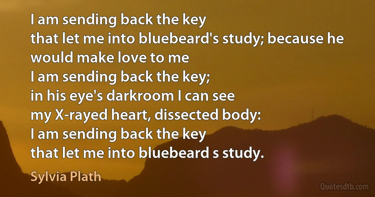 I am sending back the key
that let me into bluebeard's study; because he would make love to me
I am sending back the key;
in his eye's darkroom I can see
my X-rayed heart, dissected body:
I am sending back the key
that let me into bluebeard s study. (Sylvia Plath)