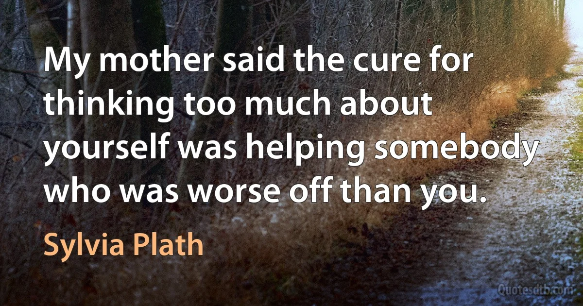 My mother said the cure for thinking too much about yourself was helping somebody who was worse off than you. (Sylvia Plath)