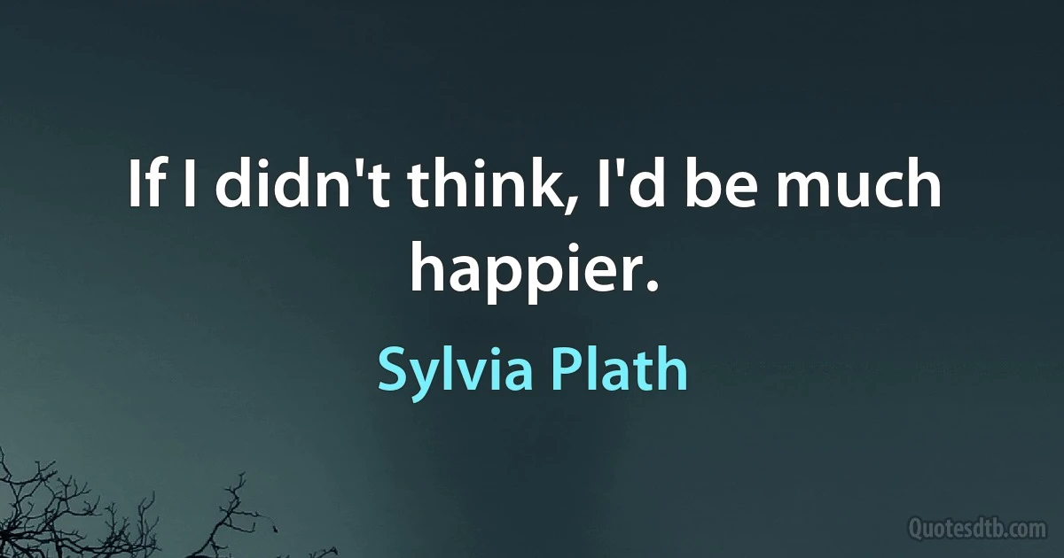 If I didn't think, I'd be much happier. (Sylvia Plath)