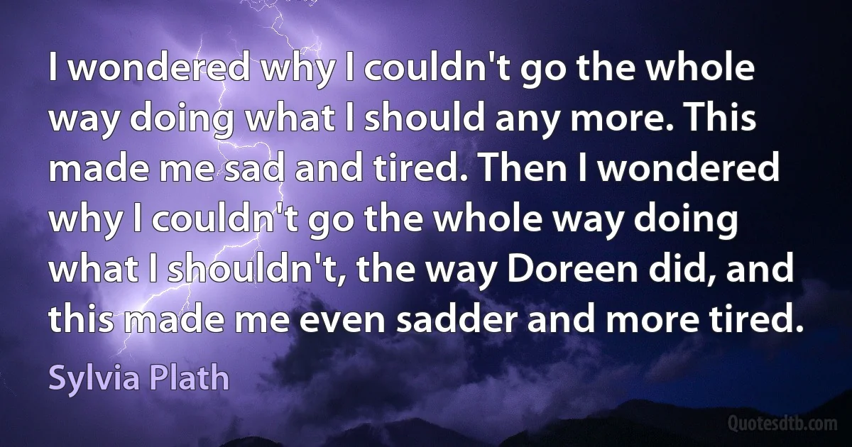 I wondered why I couldn't go the whole way doing what I should any more. This made me sad and tired. Then I wondered why I couldn't go the whole way doing what I shouldn't, the way Doreen did, and this made me even sadder and more tired. (Sylvia Plath)