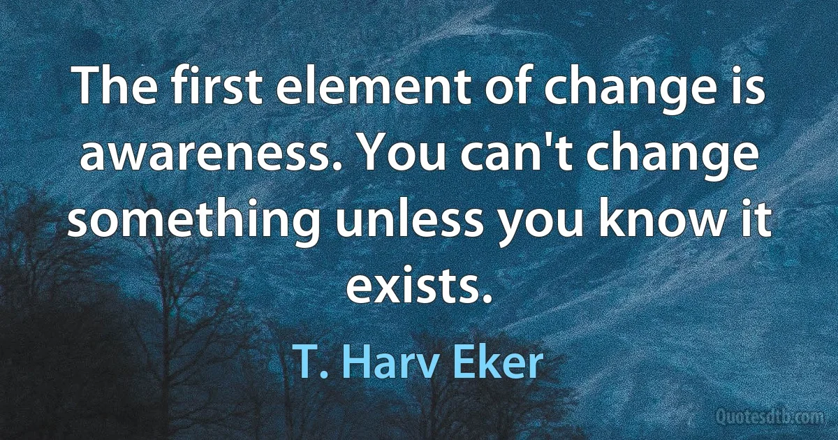 The first element of change is awareness. You can't change something unless you know it exists. (T. Harv Eker)