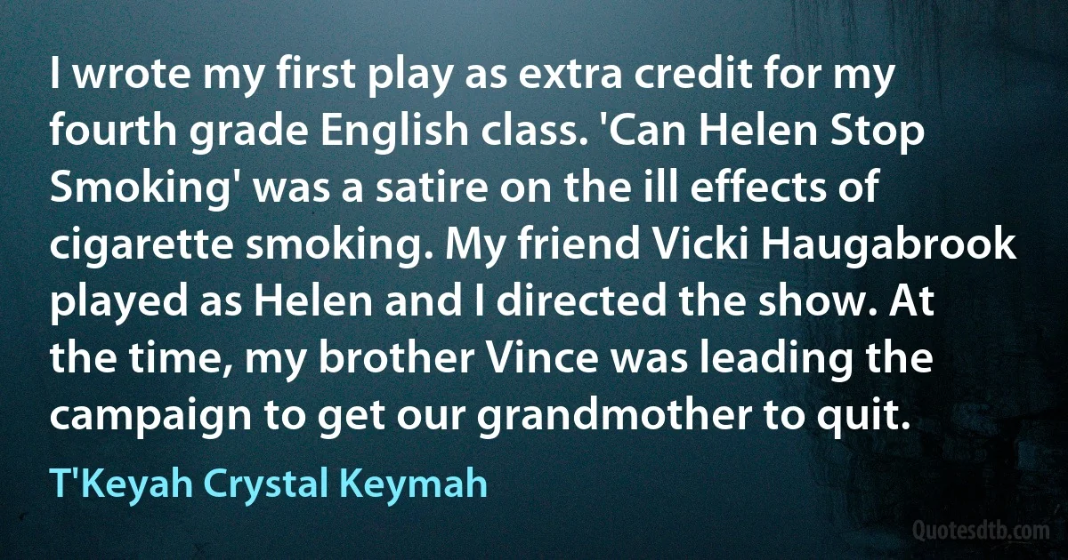 I wrote my first play as extra credit for my fourth grade English class. 'Can Helen Stop Smoking' was a satire on the ill effects of cigarette smoking. My friend Vicki Haugabrook played as Helen and I directed the show. At the time, my brother Vince was leading the campaign to get our grandmother to quit. (T'Keyah Crystal Keymah)