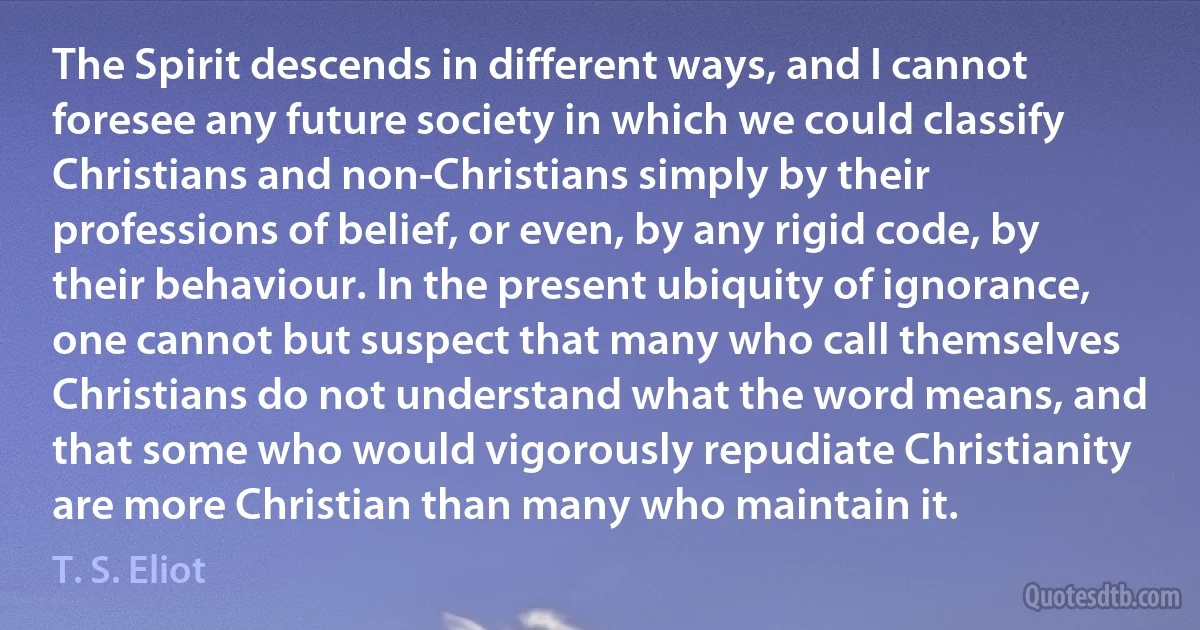 The Spirit descends in different ways, and I cannot foresee any future society in which we could classify Christians and non-Christians simply by their professions of belief, or even, by any rigid code, by their behaviour. In the present ubiquity of ignorance, one cannot but suspect that many who call themselves Christians do not understand what the word means, and that some who would vigorously repudiate Christianity are more Christian than many who maintain it. (T. S. Eliot)