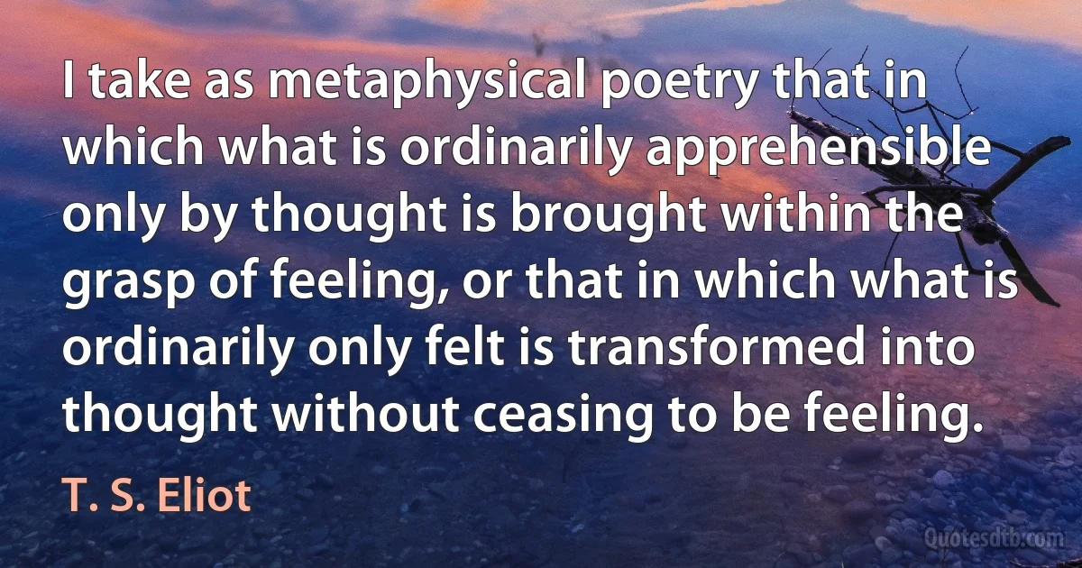 I take as metaphysical poetry that in which what is ordinarily apprehensible only by thought is brought within the grasp of feeling, or that in which what is ordinarily only felt is transformed into thought without ceasing to be feeling. (T. S. Eliot)