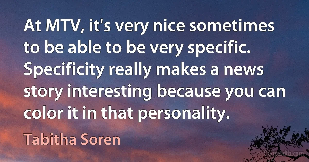 At MTV, it's very nice sometimes to be able to be very specific. Specificity really makes a news story interesting because you can color it in that personality. (Tabitha Soren)