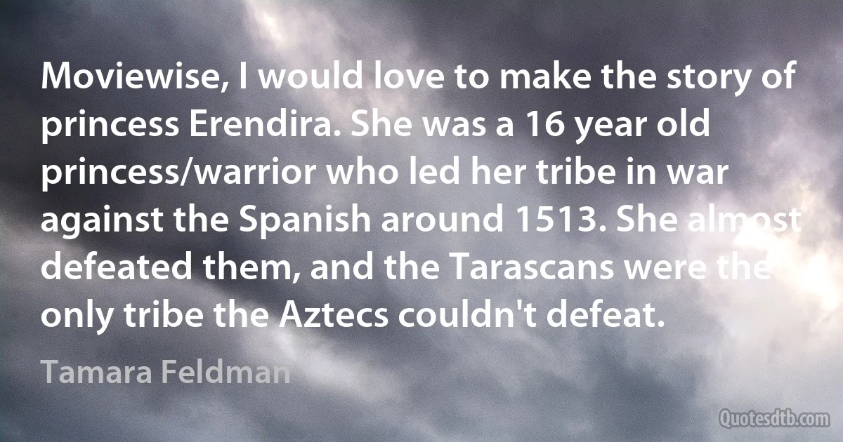 Moviewise, I would love to make the story of princess Erendira. She was a 16 year old princess/warrior who led her tribe in war against the Spanish around 1513. She almost defeated them, and the Tarascans were the only tribe the Aztecs couldn't defeat. (Tamara Feldman)