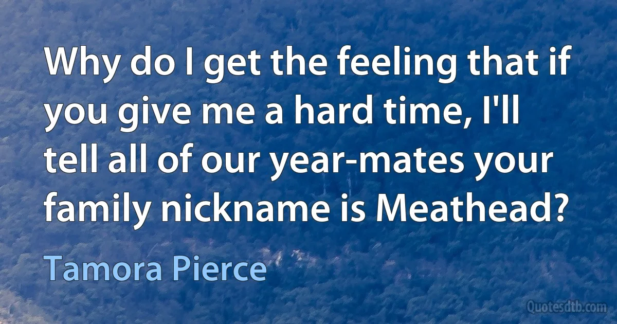 Why do I get the feeling that if you give me a hard time, I'll tell all of our year-mates your family nickname is Meathead? (Tamora Pierce)