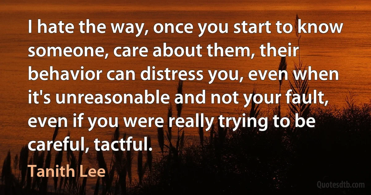 I hate the way, once you start to know someone, care about them, their behavior can distress you, even when it's unreasonable and not your fault, even if you were really trying to be careful, tactful. (Tanith Lee)