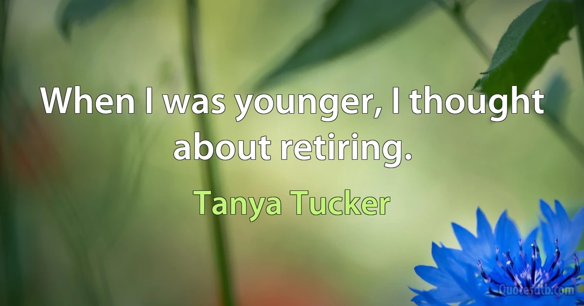 When I was younger, I thought about retiring. (Tanya Tucker)