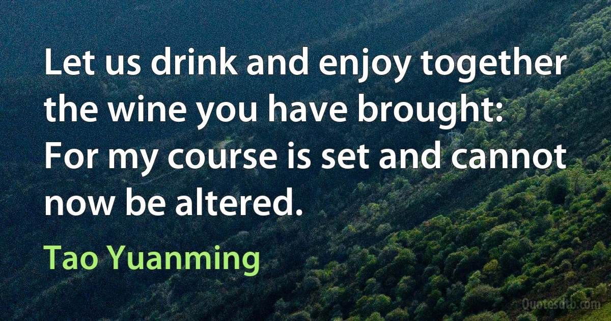 Let us drink and enjoy together the wine you have brought:
For my course is set and cannot now be altered. (Tao Yuanming)