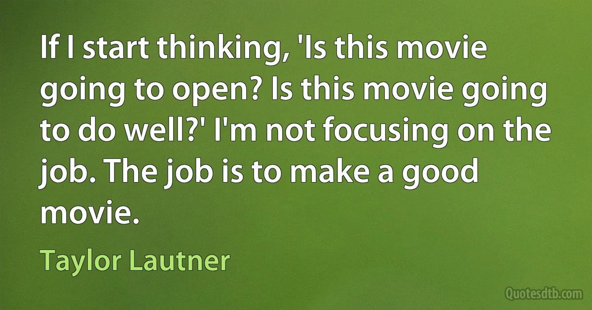 If I start thinking, 'Is this movie going to open? Is this movie going to do well?' I'm not focusing on the job. The job is to make a good movie. (Taylor Lautner)