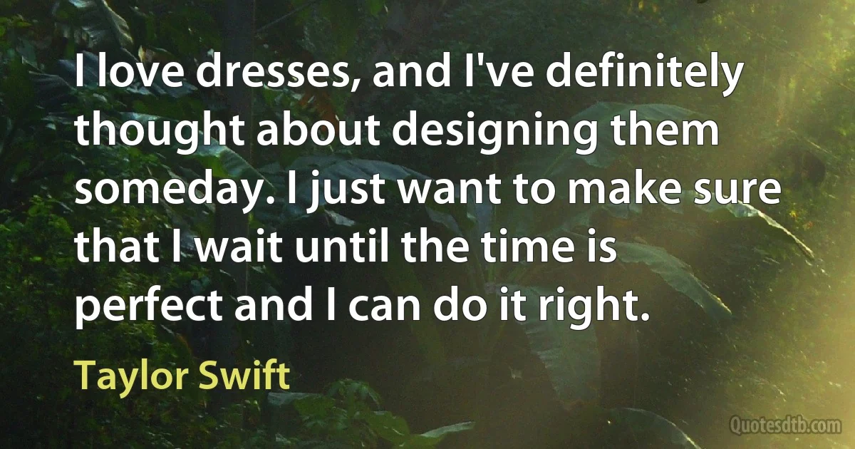 I love dresses, and I've definitely thought about designing them someday. I just want to make sure that I wait until the time is perfect and I can do it right. (Taylor Swift)
