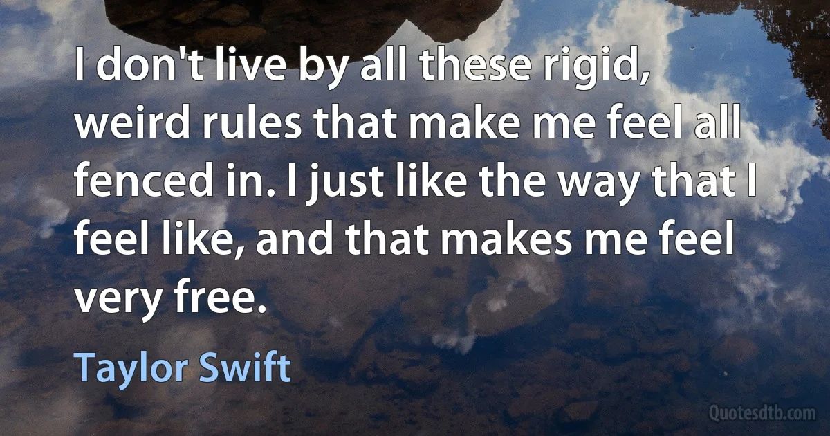 I don't live by all these rigid, weird rules that make me feel all fenced in. I just like the way that I feel like, and that makes me feel very free. (Taylor Swift)