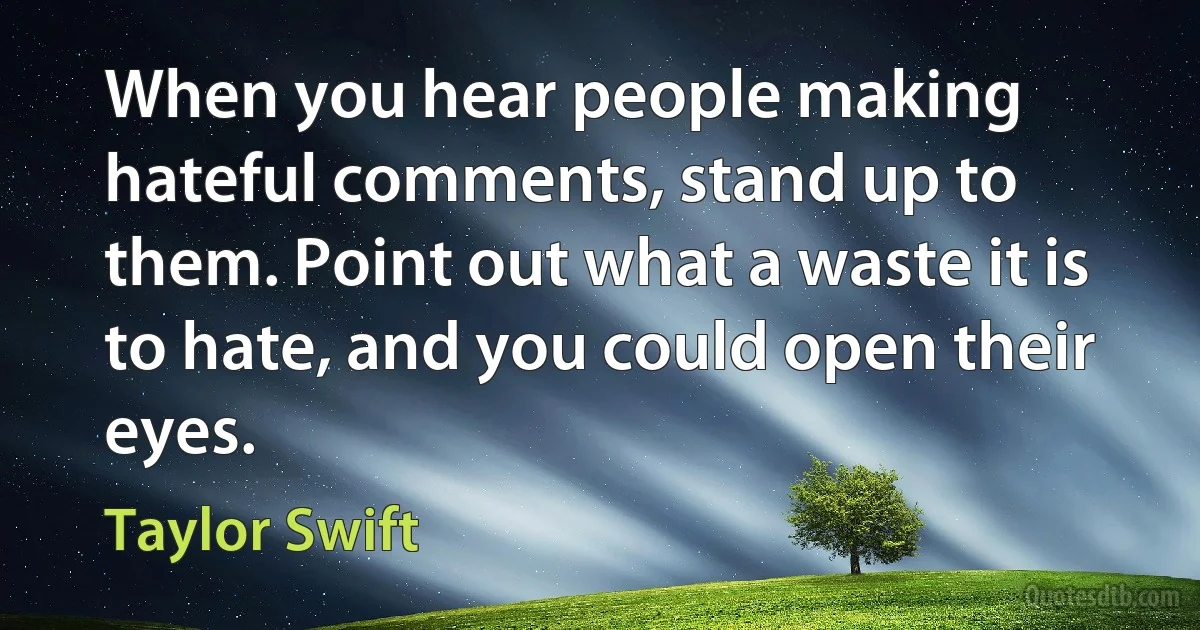 When you hear people making hateful comments, stand up to them. Point out what a waste it is to hate, and you could open their eyes. (Taylor Swift)