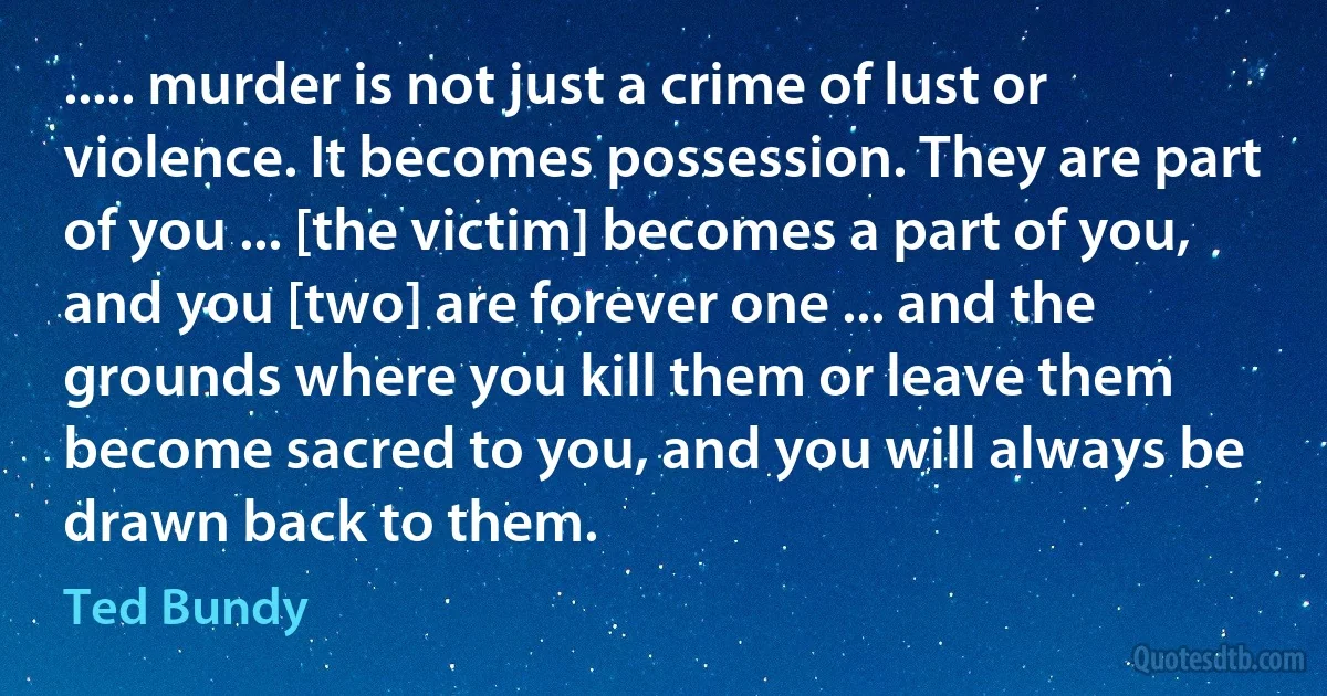 ..... murder is not just a crime of lust or violence. It becomes possession. They are part of you ... [the victim] becomes a part of you, and you [two] are forever one ... and the grounds where you kill them or leave them become sacred to you, and you will always be drawn back to them. (Ted Bundy)