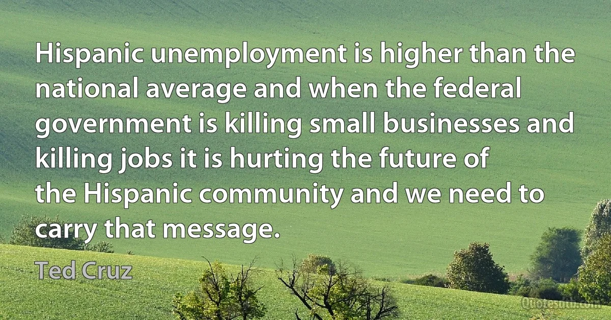 Hispanic unemployment is higher than the national average and when the federal government is killing small businesses and killing jobs it is hurting the future of the Hispanic community and we need to carry that message. (Ted Cruz)