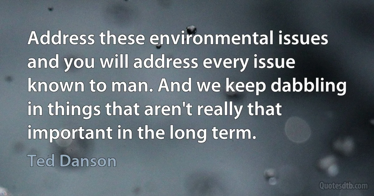 Address these environmental issues and you will address every issue known to man. And we keep dabbling in things that aren't really that important in the long term. (Ted Danson)