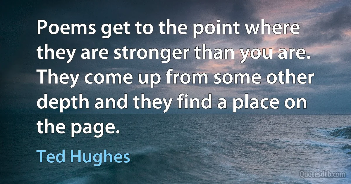 Poems get to the point where they are stronger than you are. They come up from some other depth and they find a place on the page. (Ted Hughes)