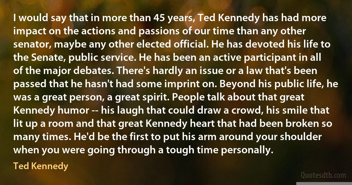 I would say that in more than 45 years, Ted Kennedy has had more impact on the actions and passions of our time than any other senator, maybe any other elected official. He has devoted his life to the Senate, public service. He has been an active participant in all of the major debates. There's hardly an issue or a law that's been passed that he hasn't had some imprint on. Beyond his public life, he was a great person, a great spirit. People talk about that great Kennedy humor -- his laugh that could draw a crowd, his smile that lit up a room and that great Kennedy heart that had been broken so many times. He'd be the first to put his arm around your shoulder when you were going through a tough time personally. (Ted Kennedy)