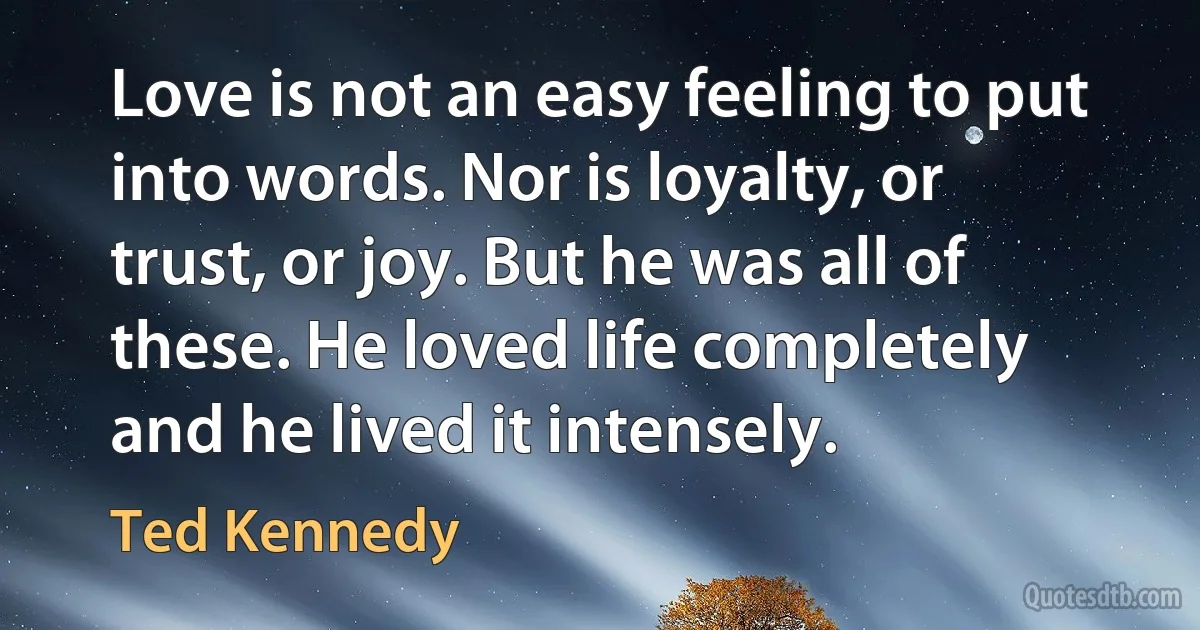 Love is not an easy feeling to put into words. Nor is loyalty, or trust, or joy. But he was all of these. He loved life completely and he lived it intensely. (Ted Kennedy)