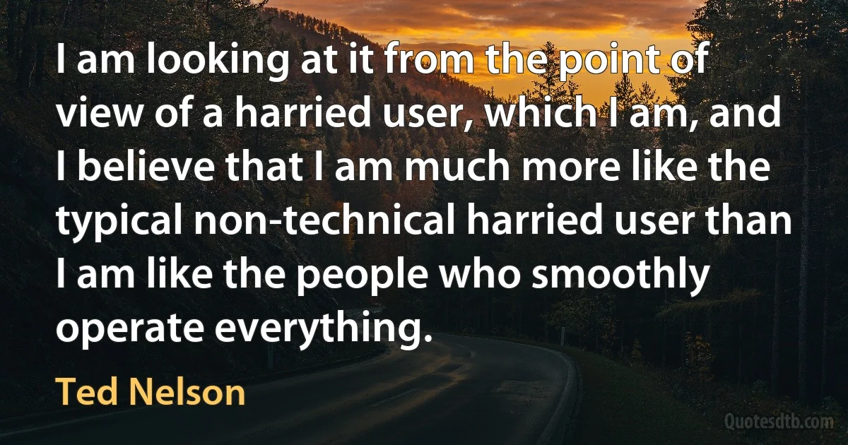 I am looking at it from the point of view of a harried user, which I am, and I believe that I am much more like the typical non-technical harried user than I am like the people who smoothly operate everything. (Ted Nelson)