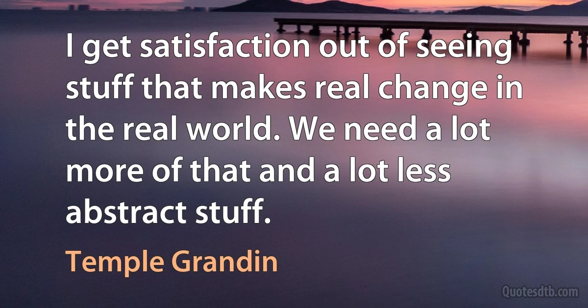 I get satisfaction out of seeing stuff that makes real change in the real world. We need a lot more of that and a lot less abstract stuff. (Temple Grandin)