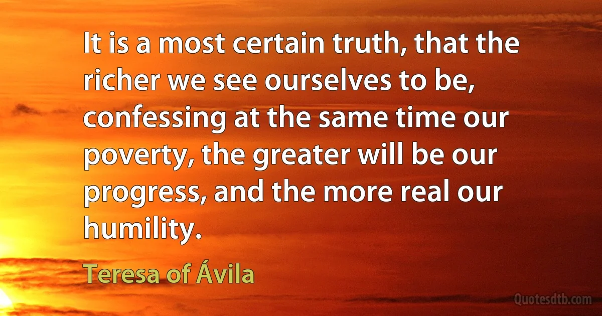 It is a most certain truth, that the richer we see ourselves to be, confessing at the same time our poverty, the greater will be our progress, and the more real our humility. (Teresa of Ávila)