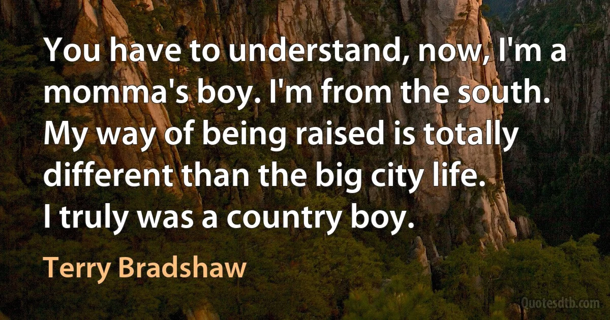 You have to understand, now, I'm a momma's boy. I'm from the south. My way of being raised is totally different than the big city life. I truly was a country boy. (Terry Bradshaw)