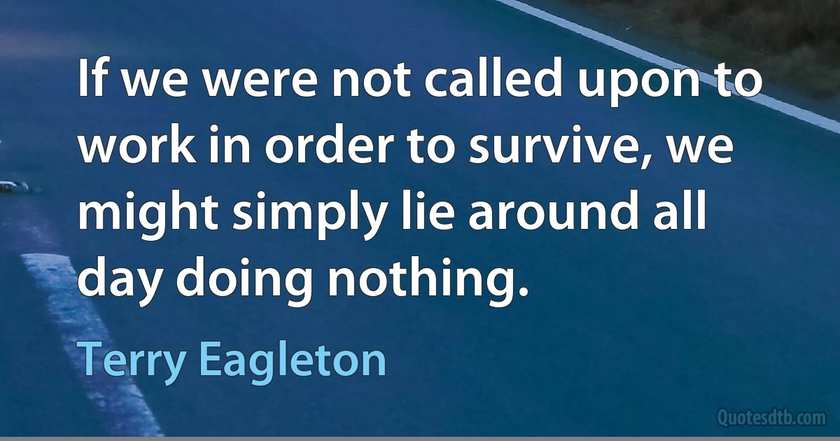 If we were not called upon to work in order to survive, we might simply lie around all day doing nothing. (Terry Eagleton)