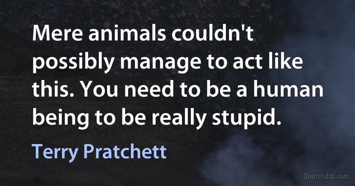 Mere animals couldn't possibly manage to act like this. You need to be a human being to be really stupid. (Terry Pratchett)