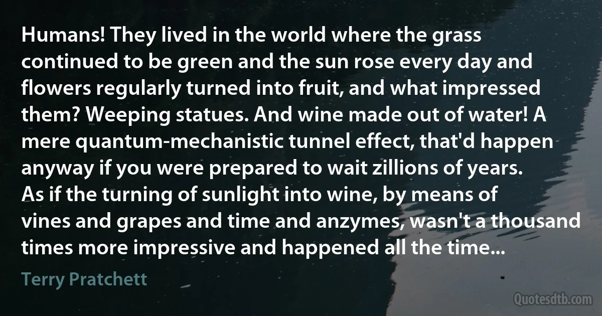 Humans! They lived in the world where the grass continued to be green and the sun rose every day and flowers regularly turned into fruit, and what impressed them? Weeping statues. And wine made out of water! A mere quantum-mechanistic tunnel effect, that'd happen anyway if you were prepared to wait zillions of years. As if the turning of sunlight into wine, by means of vines and grapes and time and anzymes, wasn't a thousand times more impressive and happened all the time... (Terry Pratchett)