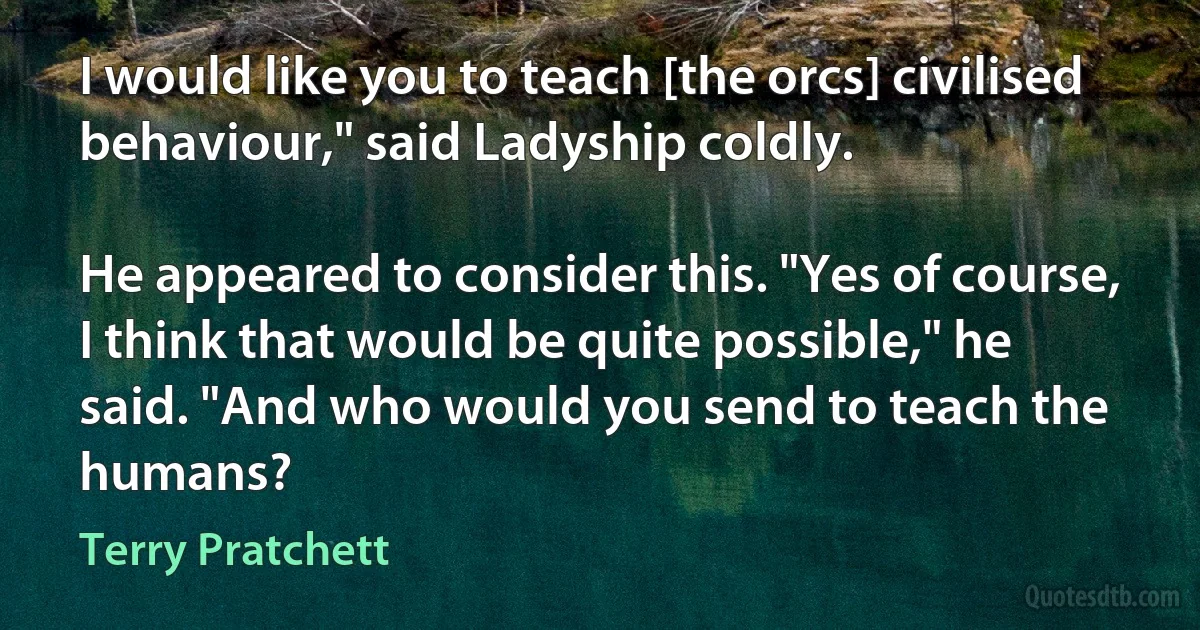 I would like you to teach [the orcs] civilised behaviour," said Ladyship coldly.

He appeared to consider this. "Yes of course, I think that would be quite possible," he said. "And who would you send to teach the humans? (Terry Pratchett)