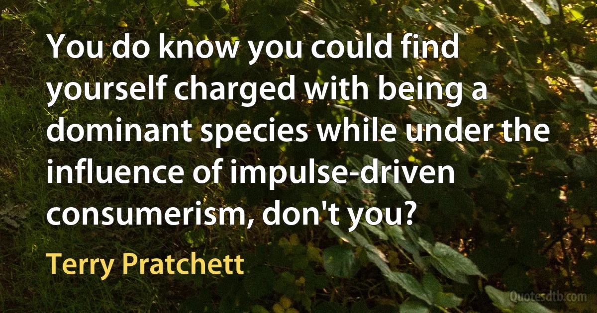 You do know you could find yourself charged with being a dominant species while under the influence of impulse-driven consumerism, don't you? (Terry Pratchett)