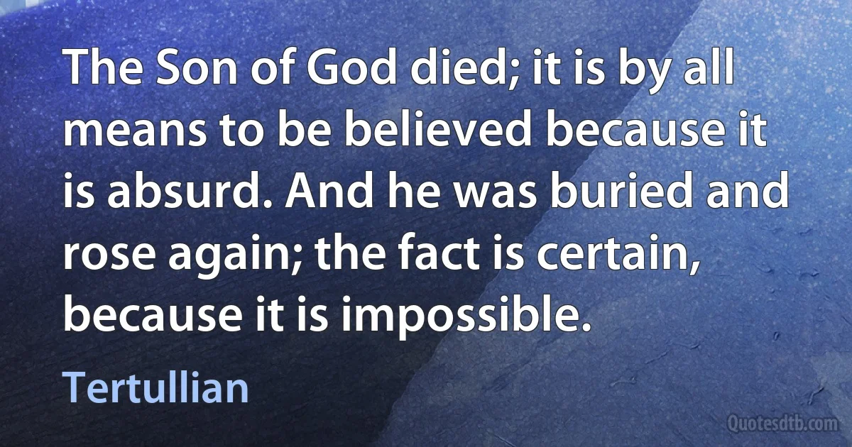 The Son of God died; it is by all means to be believed because it is absurd. And he was buried and rose again; the fact is certain, because it is impossible. (Tertullian)