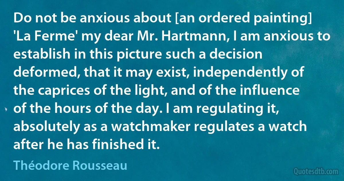 Do not be anxious about [an ordered painting] 'La Ferme' my dear Mr. Hartmann, I am anxious to establish in this picture such a decision deformed, that it may exist, independently of the caprices of the light, and of the influence of the hours of the day. I am regulating it, absolutely as a watchmaker regulates a watch after he has finished it. (Théodore Rousseau)