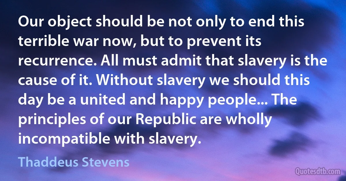 Our object should be not only to end this terrible war now, but to prevent its recurrence. All must admit that slavery is the cause of it. Without slavery we should this day be a united and happy people... The principles of our Republic are wholly incompatible with slavery. (Thaddeus Stevens)