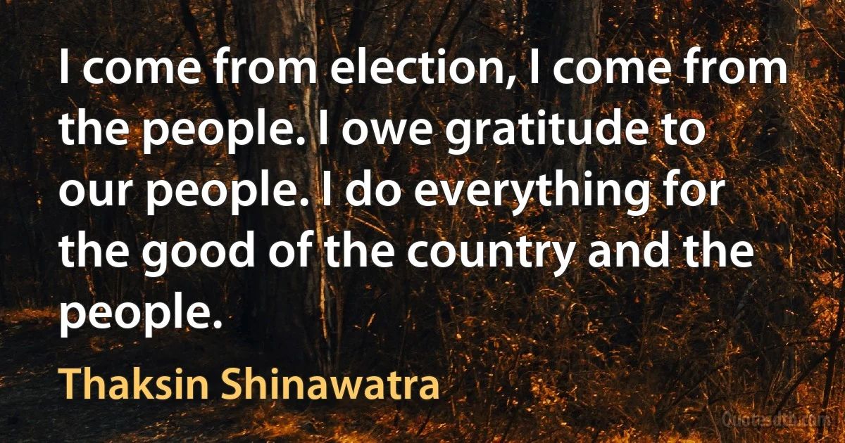 I come from election, I come from the people. I owe gratitude to our people. I do everything for the good of the country and the people. (Thaksin Shinawatra)