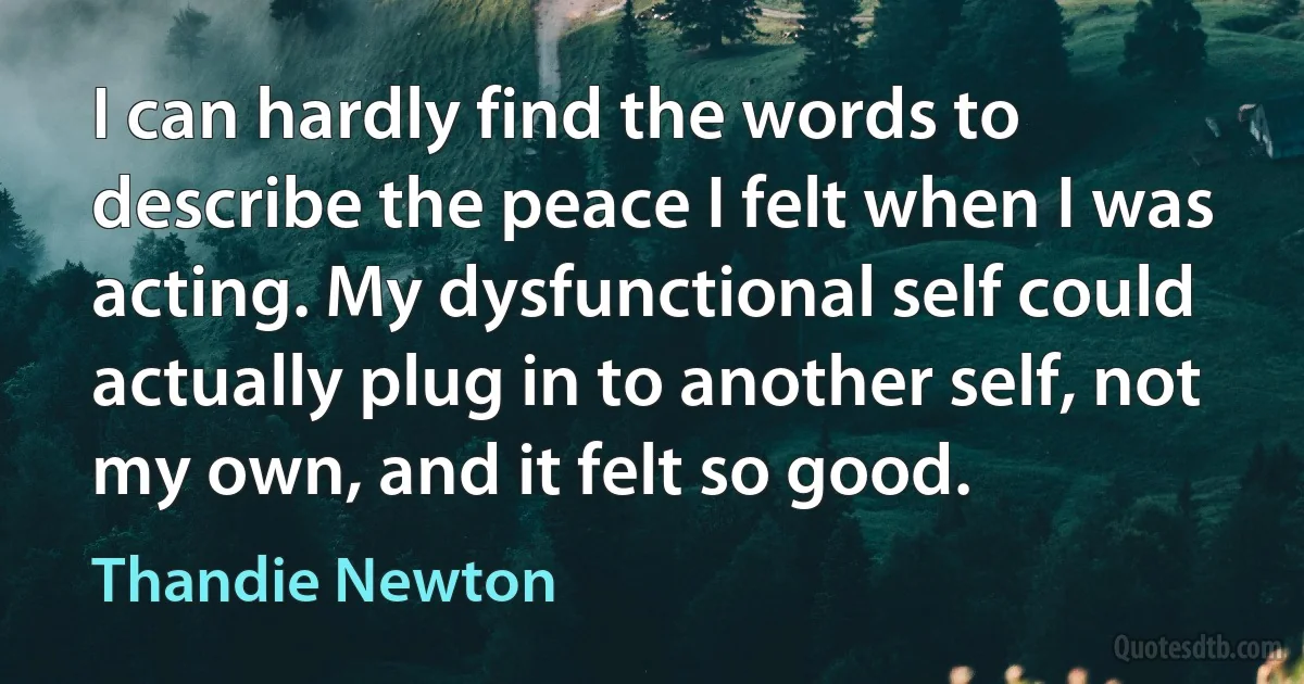 I can hardly find the words to describe the peace I felt when I was acting. My dysfunctional self could actually plug in to another self, not my own, and it felt so good. (Thandie Newton)