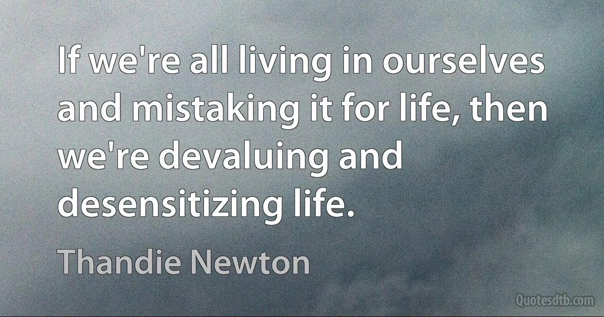 If we're all living in ourselves and mistaking it for life, then we're devaluing and desensitizing life. (Thandie Newton)