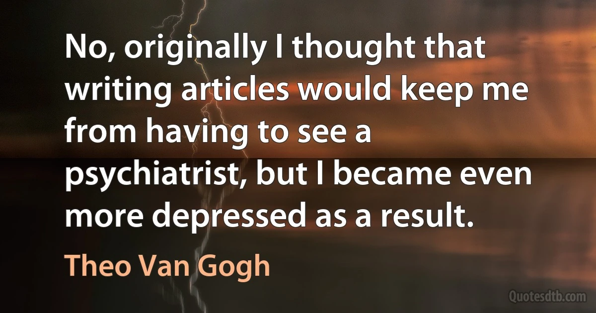 No, originally I thought that writing articles would keep me from having to see a psychiatrist, but I became even more depressed as a result. (Theo Van Gogh)