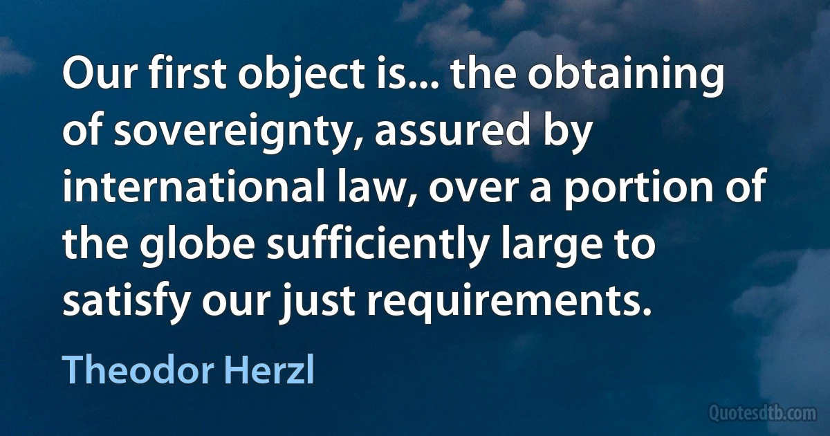 Our first object is... the obtaining of sovereignty, assured by international law, over a portion of the globe sufficiently large to satisfy our just requirements. (Theodor Herzl)