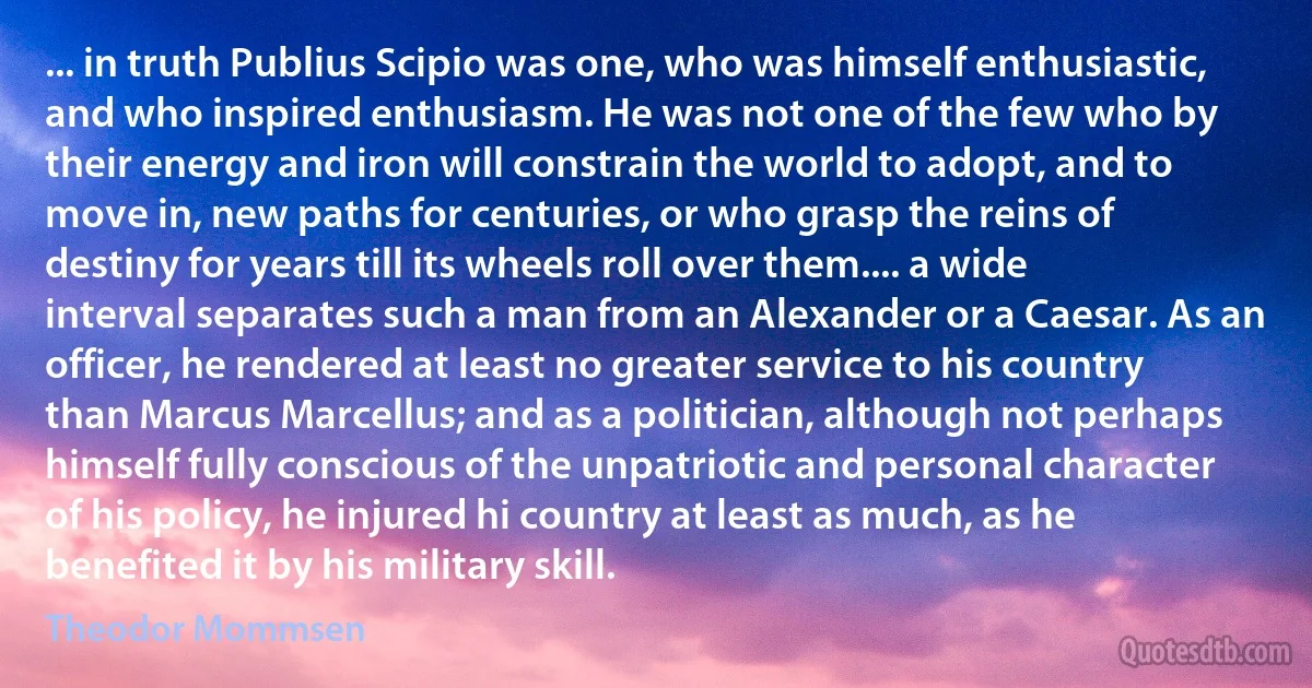 ... in truth Publius Scipio was one, who was himself enthusiastic, and who inspired enthusiasm. He was not one of the few who by their energy and iron will constrain the world to adopt, and to move in, new paths for centuries, or who grasp the reins of destiny for years till its wheels roll over them.... a wide interval separates such a man from an Alexander or a Caesar. As an officer, he rendered at least no greater service to his country than Marcus Marcellus; and as a politician, although not perhaps himself fully conscious of the unpatriotic and personal character of his policy, he injured hi country at least as much, as he benefited it by his military skill. (Theodor Mommsen)