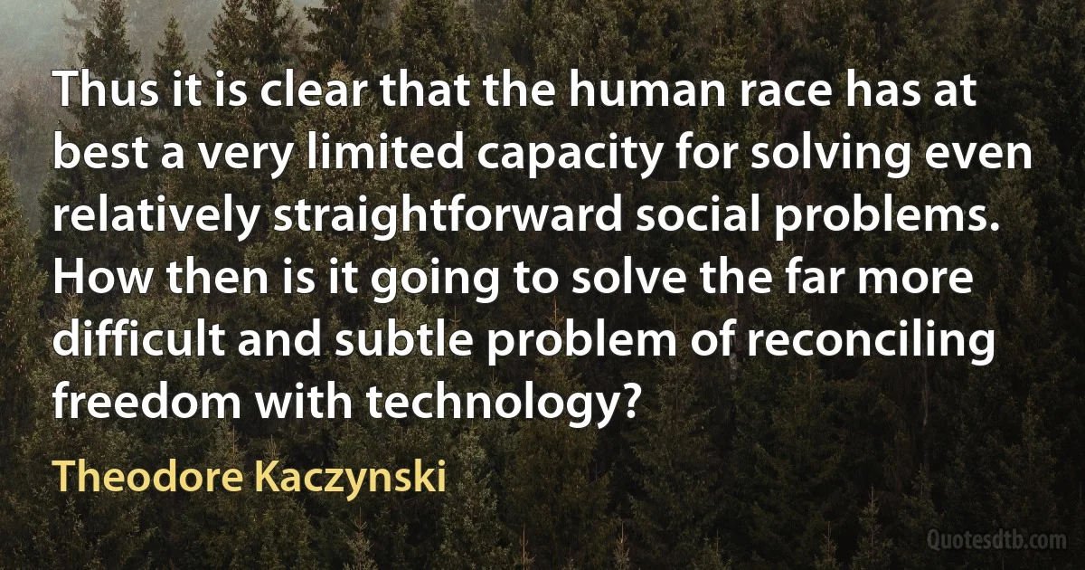 Thus it is clear that the human race has at best a very limited capacity for solving even relatively straightforward social problems. How then is it going to solve the far more difficult and subtle problem of reconciling freedom with technology? (Theodore Kaczynski)