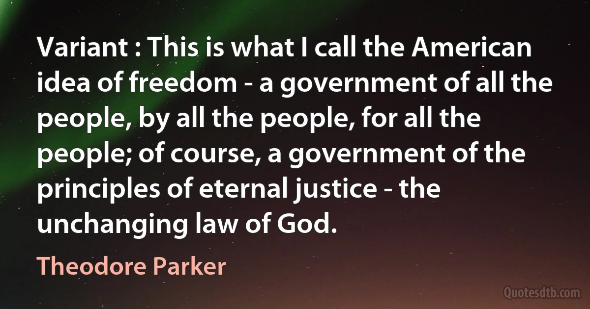 Variant : This is what I call the American idea of freedom - a government of all the people, by all the people, for all the people; of course, a government of the principles of eternal justice - the unchanging law of God. (Theodore Parker)