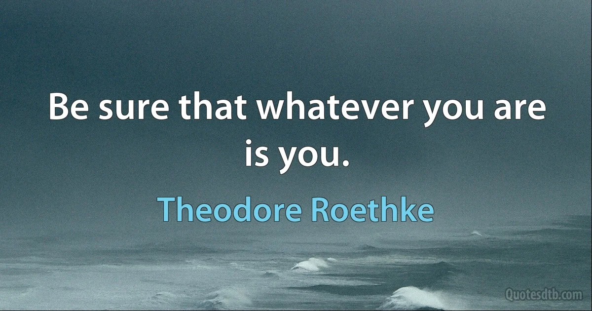 Be sure that whatever you are is you. (Theodore Roethke)