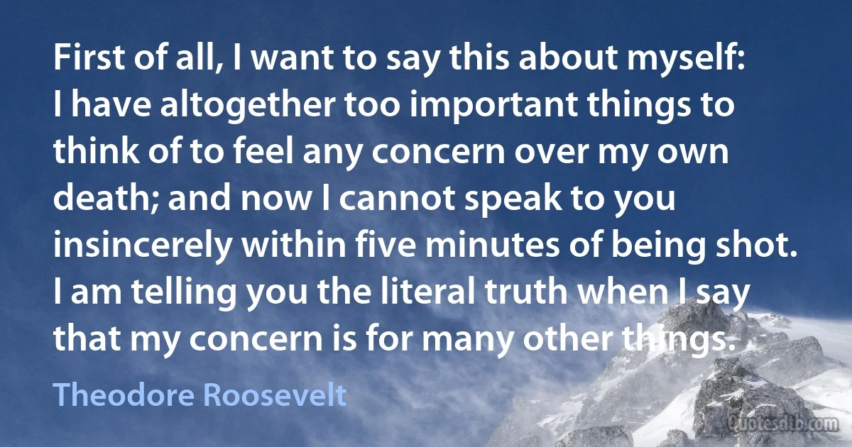 First of all, I want to say this about myself: I have altogether too important things to think of to feel any concern over my own death; and now I cannot speak to you insincerely within five minutes of being shot. I am telling you the literal truth when I say that my concern is for many other things. (Theodore Roosevelt)