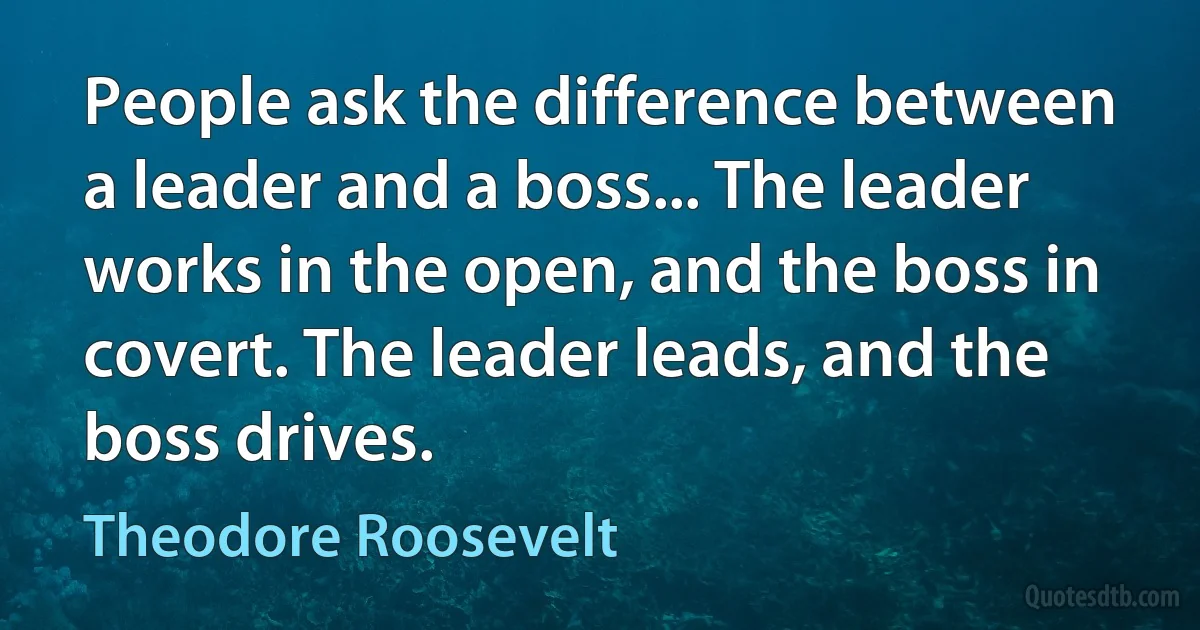 People ask the difference between a leader and a boss... The leader works in the open, and the boss in covert. The leader leads, and the boss drives. (Theodore Roosevelt)