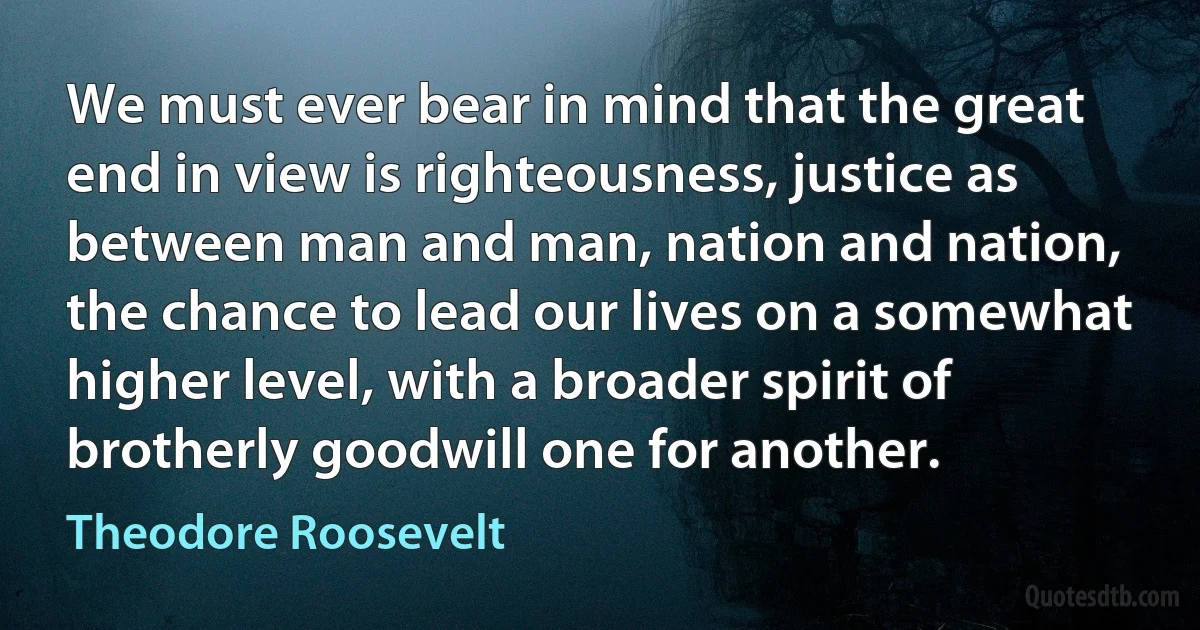 We must ever bear in mind that the great end in view is righteousness, justice as between man and man, nation and nation, the chance to lead our lives on a somewhat higher level, with a broader spirit of brotherly goodwill one for another. (Theodore Roosevelt)