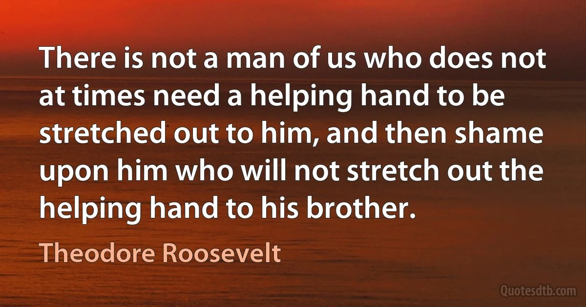 There is not a man of us who does not at times need a helping hand to be stretched out to him, and then shame upon him who will not stretch out the helping hand to his brother. (Theodore Roosevelt)