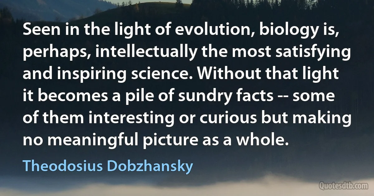 Seen in the light of evolution, biology is, perhaps, intellectually the most satisfying and inspiring science. Without that light it becomes a pile of sundry facts -- some of them interesting or curious but making no meaningful picture as a whole. (Theodosius Dobzhansky)